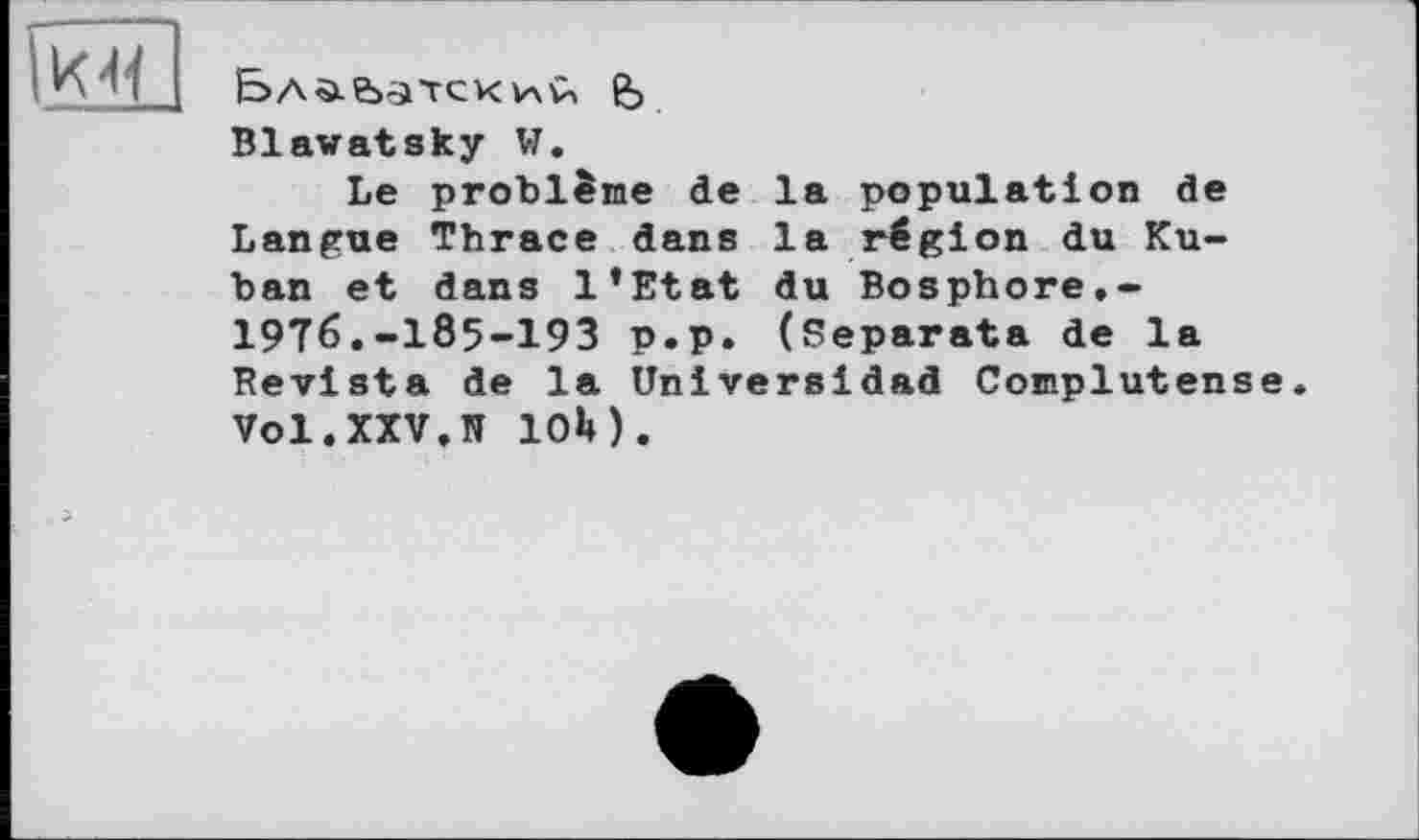 ﻿Ба^-&>'1ТСК VXÛ fe
Blawatsky W.
Le problème de la population de Langue Thrace dans la région du Kuban et dans l’Etat du Bosphore.-1976.-185-193 p.p. (Separata de la Revista de la Universidad Complutense. Vol.XXV.R 10M.